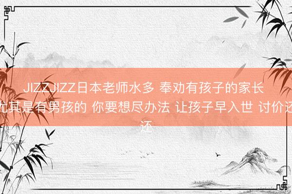 JIZZJIZZ日本老师水多 奉劝有孩子的家长 尤其是有男孩的 你要想尽办法 让孩子早入世 讨价还