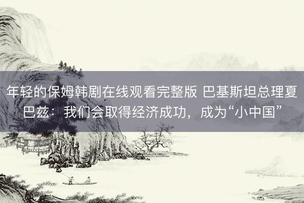 年轻的保姆韩剧在线观看完整版 巴基斯坦总理夏巴兹：我们会取得经济成功，成为“小中国”