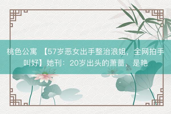 桃色公寓 【57岁恶女出手整治浪姐，全网拍手叫好】她刊：20岁出头的萧蔷，是艳