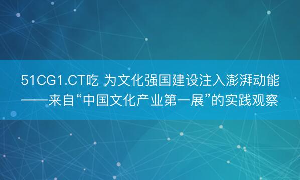 51CG1.CT吃 为文化强国建设注入澎湃动能——来自“中国文化产业第一展”的实践观察