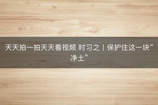天天拍一拍天天看视频 时习之丨保护住这一块“净土”