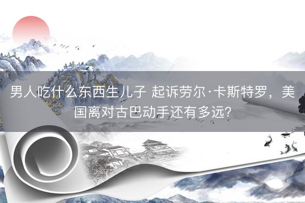 男人吃什么东西生儿子 起诉劳尔·卡斯特罗，美国离对古巴动手还有多远？