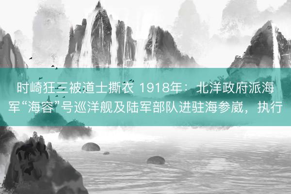 时崎狂三被道士撕衣 1918年：北洋政府派海军“海容”号巡洋舰及陆军部队进驻海参崴，执行