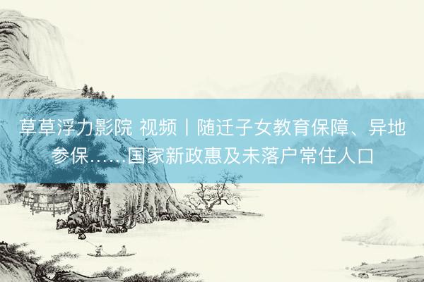 草草浮力影院 视频丨随迁子女教育保障、异地参保……国家新政惠及未落户常住人口