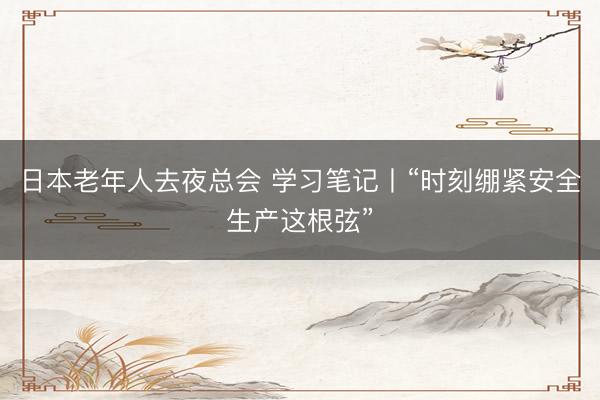 日本老年人去夜总会 学习笔记丨“时刻绷紧安全生产这根弦”