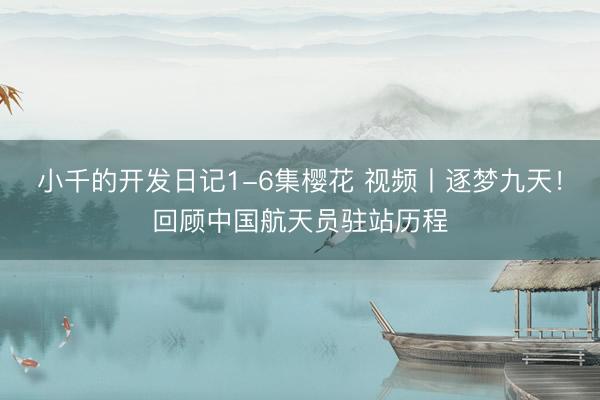 小千的开发日记1-6集樱花 视频丨逐梦九天！回顾中国航天员驻站历程