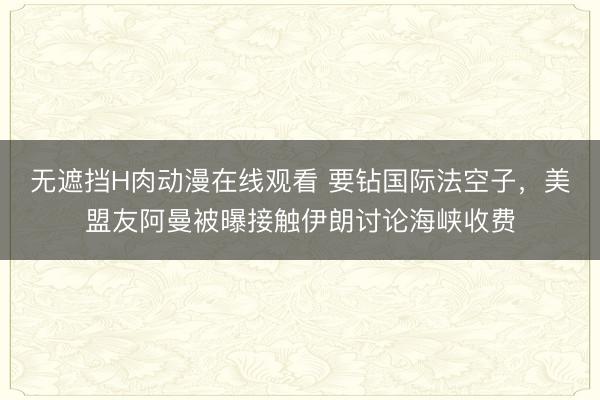 无遮挡H肉动漫在线观看 要钻国际法空子，美盟友阿曼被曝接触伊朗讨论海峡收费