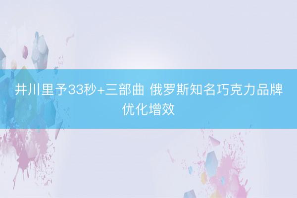 井川里予33秒+三部曲 俄罗斯知名巧克力品牌优化增效