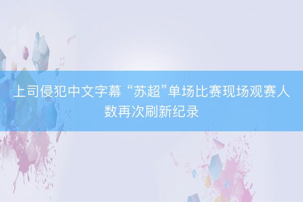 上司侵犯中文字幕 “苏超”单场比赛现场观赛人数再次刷新纪录