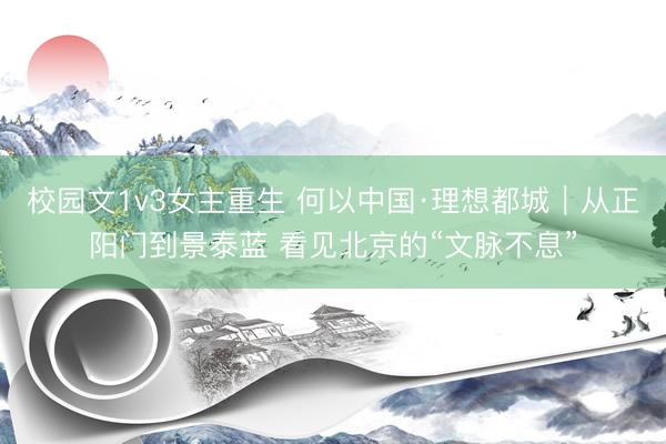 校园文1v3女主重生 何以中国·理想都城｜从正阳门到景泰蓝 看见北京的“文脉不息”