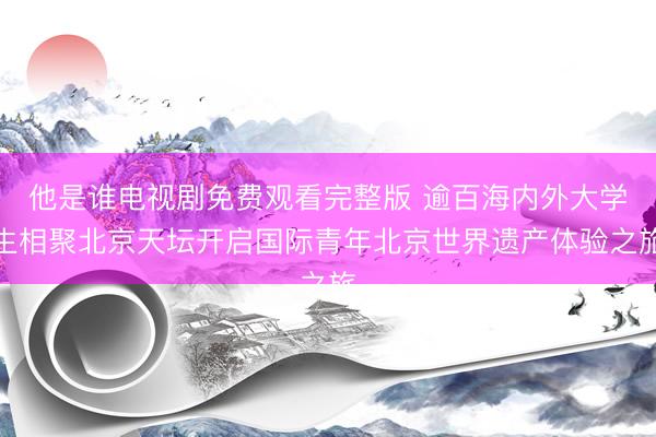 他是谁电视剧免费观看完整版 逾百海内外大学生相聚北京天坛开启国际青年北京世界遗产体验之旅