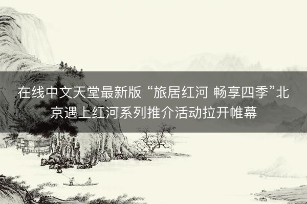 在线中文天堂最新版 “旅居红河 畅享四季”北京遇上红河系列推介活动拉开帷幕