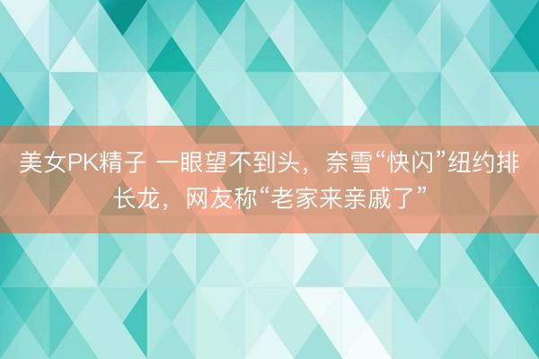 美女PK精子 一眼望不到头，奈雪“快闪”纽约排长龙，网友称“老家来亲戚了”