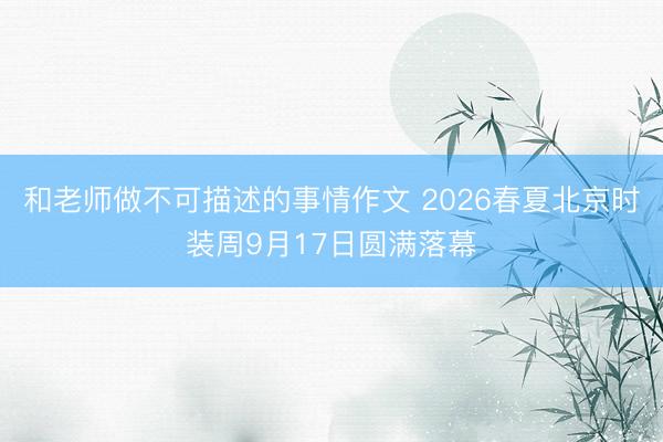 和老师做不可描述的事情作文 2026春夏北京时装周9月17日圆满落幕