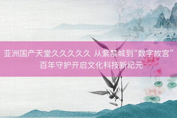 亚洲国产天堂久久久久久 从紫禁城到“数字故宫”  百年守护开启文化科技新纪元
