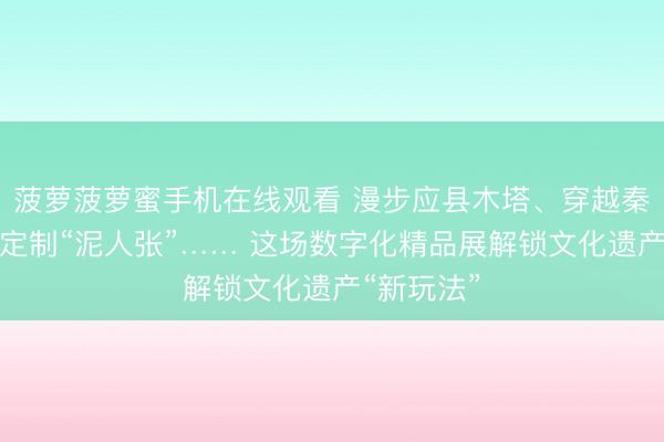 菠萝菠萝蜜手机在线观看 漫步应县木塔、穿越秦陵地宫、定制“泥人张”…… 这场数字化精品展解锁文化遗产“新玩法”