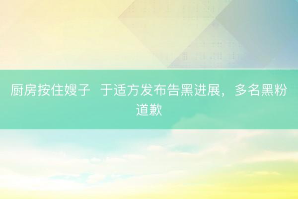 厨房按住嫂子  于适方发布告黑进展，多名黑粉道歉