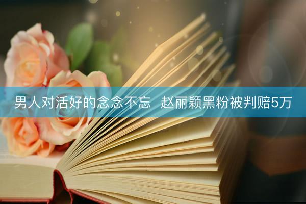 男人对活好的念念不忘  赵丽颖黑粉被判赔5万