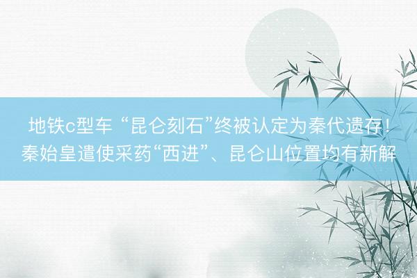 地铁c型车 “昆仑刻石”终被认定为秦代遗存！秦始皇遣使采药“西进”、昆仑山位置均有新解