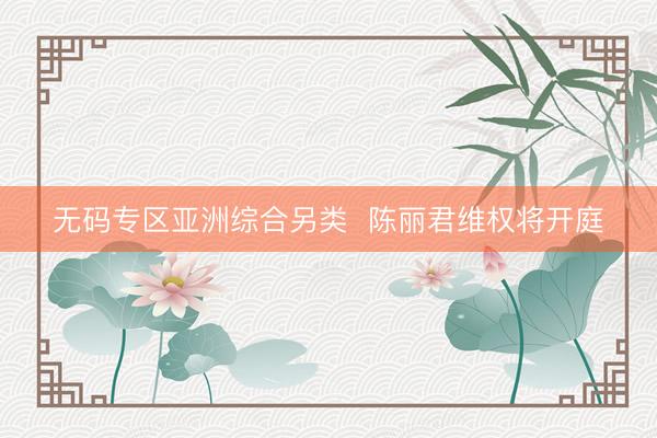 无码专区亚洲综合另类  陈丽君维权将开庭