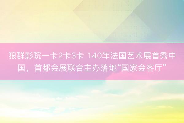 狼群影院一卡2卡3卡 140年法国艺术展首秀中国，首都会展联合主办落地“国家会客厅”