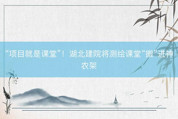 “项目就是课堂”!湖北建院将测绘课堂“搬”进神农架