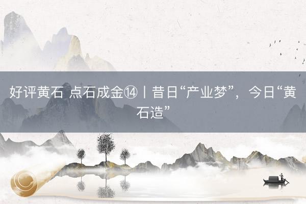 好评黄石 点石成金⑭丨昔日“产业梦”，今日“黄石造”