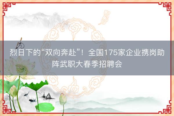 烈日下的“双向奔赴”！全国175家企业携岗助阵武职大春季招聘会