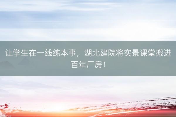 让学生在一线练本事，湖北建院将实景课堂搬进百年厂房！