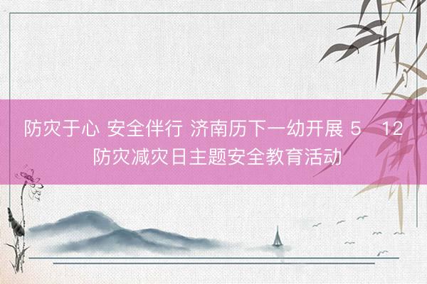 防灾于心 安全伴行 济南历下一幼开展 5・12 防灾减灾日主题安全教育活动