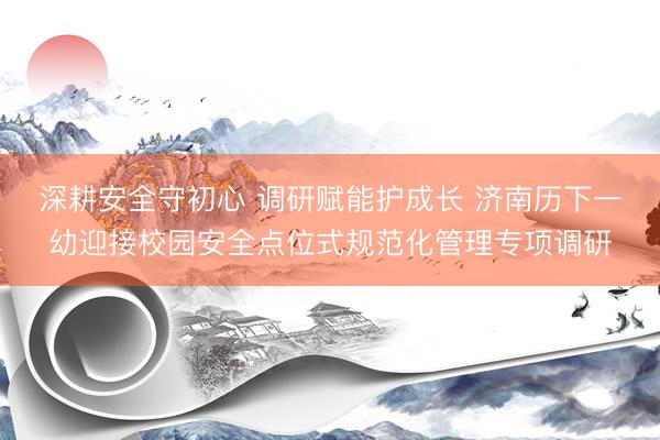 深耕安全守初心 调研赋能护成长 济南历下一幼迎接校园安全点位式规范化管理专项调研