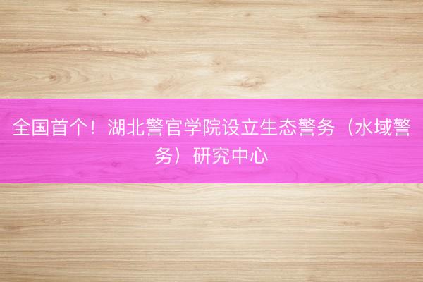 全国首个!湖北警官学院设立生态警务(水域警务)研究中心