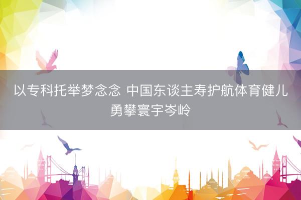 以专科托举梦念念 中国东谈主寿护航体育健儿勇攀寰宇岑岭