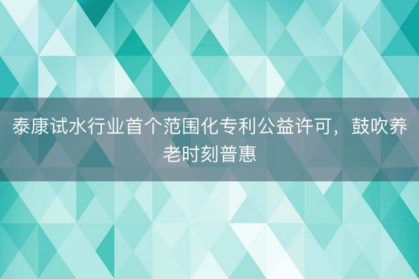 泰康试水行业首个范围化专利公益许可,鼓吹养老时刻普惠