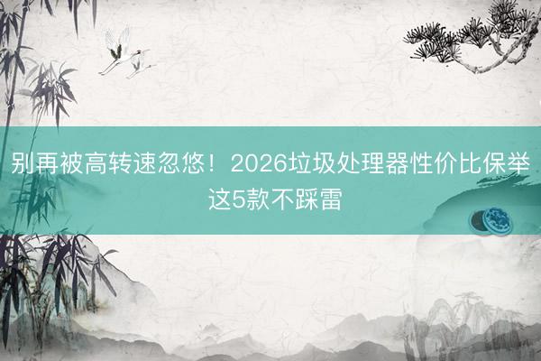 别再被高转速忽悠！2026垃圾处理器性价比保举 这5款不踩雷