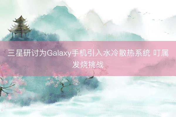 三星研讨为Galaxy手机引入水冷散热系统 叮属发烧挑战