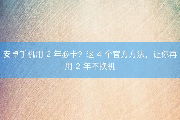 安卓手机用 2 年必卡？这 4 个官方方法，让你再用 2 年不换机