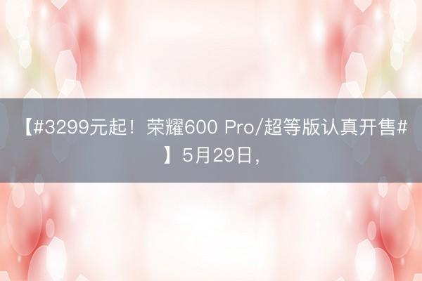 【#3299元起！荣耀600 Pro/超等版认真开售#】5月29日，