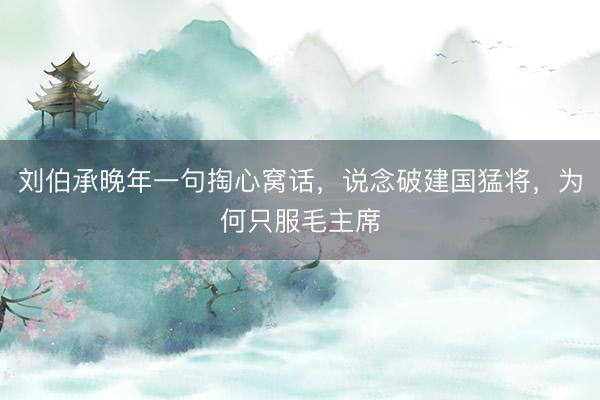 刘伯承晚年一句掏心窝话，说念破建国猛将，为何只服毛主席