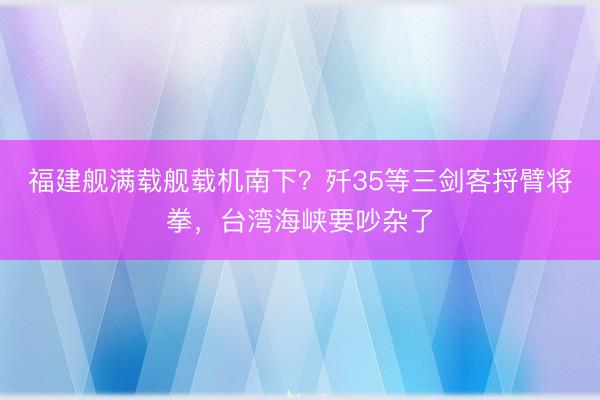 福建舰满载舰载机南下?歼35等三剑客捋臂将拳,台湾海峡要吵杂了