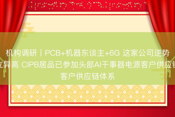 机构调研丨PCB+机器东谈主+6G 这家公司逆势盘中立异高 CIPB居品已参加头部AI干事器电源客户供应链体系