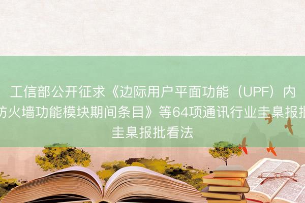 工信部公开征求《边际用户平面功能（UPF）内置的防火墙功能模块期间条目》等64项通讯行业圭臬报批看法