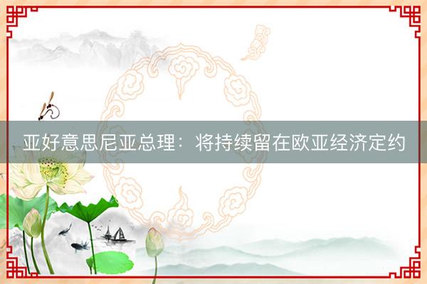 亚好意思尼亚总理：将持续留在欧亚经济定约