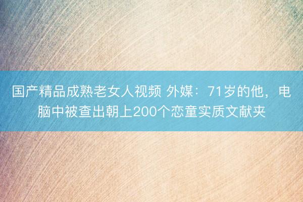 国产精品成熟老女人视频 外媒：71岁的他，电脑中被查出朝上200个恋童实质文献夹