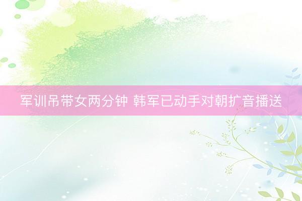 军训吊带女两分钟 韩军已动手对朝扩音播送