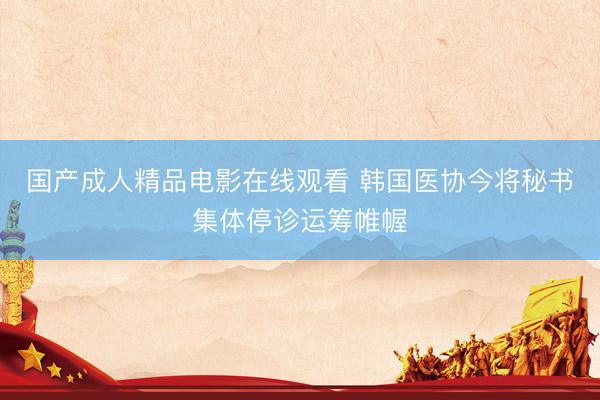 国产成人精品电影在线观看 韩国医协今将秘书集体停诊运筹帷幄