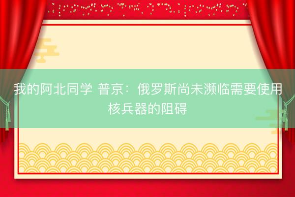 我的阿北同学 普京：俄罗斯尚未濒临需要使用核兵器的阻碍