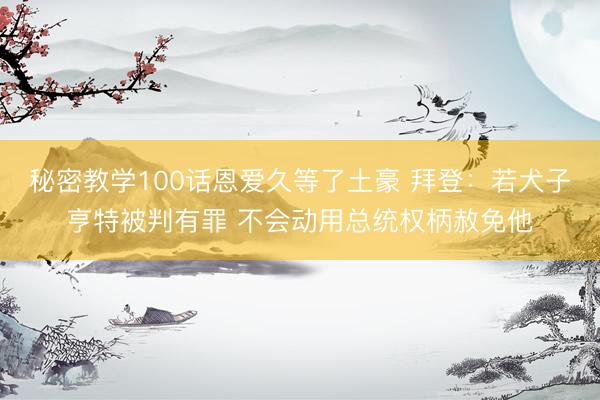 秘密教学100话恩爱久等了土豪 拜登：若犬子亨特被判有罪 不会动用总统权柄赦免他