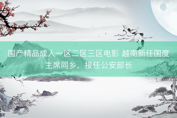 国产精品成人一区二区三区电影 越南新任国度主席同乡，接任公安部长