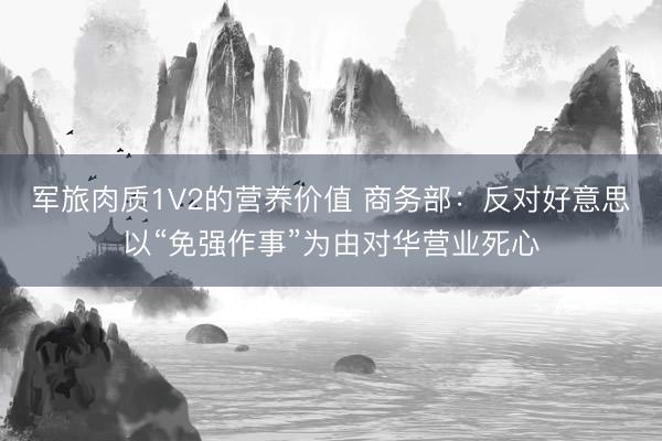 军旅肉质1V2的营养价值 商务部：反对好意思以“免强作事”为由对华营业死心